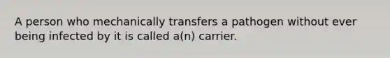 A person who mechanically transfers a pathogen without ever being infected by it is called a(n) carrier.