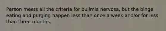 Person meets all the criteria for bulimia nervosa, but the binge eating and purging happen less than once a week and/or for less than three months.