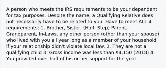 A person who meets the IRS requirements to be your dependent for tax purposes. Despite the name, a Qualifying Relative does not necessarily have to be related to you: Have to meet ALL 4 requirements; 1. Brother, Sister, (Half, Step) Parent, Grandparent, In-Laws, any other person (other than your spouse) who lived with you all year long as a member of your household if your relationship didn't violate local law. 2. They are not a qualifying child 3. Gross income was less than 4,150 (2018) 4. You provided over half of his or her support for the year