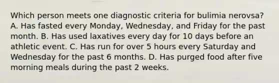 Which person meets one diagnostic criteria for bulimia nerovsa? A. Has fasted every Monday, Wednesday, and Friday for the past month. B. Has used laxatives every day for 10 days before an athletic event. C. Has run for over 5 hours every Saturday and Wednesday for the past 6 months. D. Has purged food after five morning meals during the past 2 weeks.