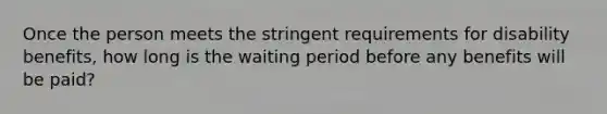 Once the person meets the stringent requirements for disability benefits, how long is the waiting period before any benefits will be paid?