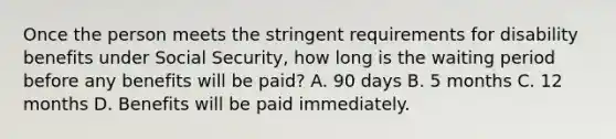 Once the person meets the stringent requirements for disability benefits under Social Security, how long is the waiting period before any benefits will be paid? A. 90 days B. 5 months C. 12 months D. Benefits will be paid immediately.