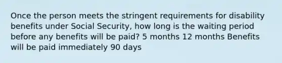 Once the person meets the stringent requirements for disability benefits under Social Security, how long is the waiting period before any benefits will be paid? 5 months 12 months Benefits will be paid immediately 90 days