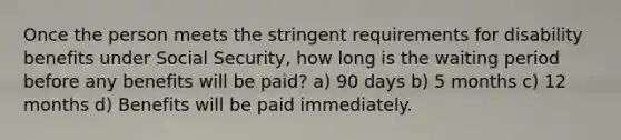 Once the person meets the stringent requirements for disability benefits under Social Security, how long is the waiting period before any benefits will be paid? a) 90 days b) 5 months c) 12 months d) Benefits will be paid immediately.