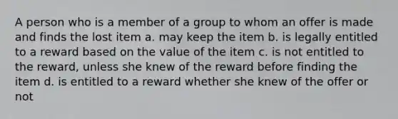 A person who is a member of a group to whom an offer is made and finds the lost item a. may keep the item b. is legally entitled to a reward based on the value of the item c. is not entitled to the reward, unless she knew of the reward before finding the item d. is entitled to a reward whether she knew of the offer or not