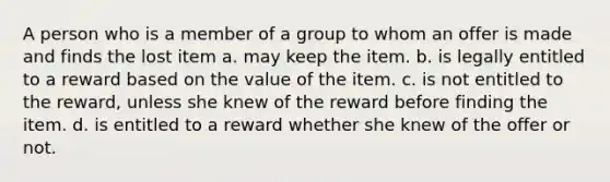 A person who is a member of a group to whom an offer is made and finds the lost item a. may keep the item. b. is legally entitled to a reward based on the value of the item. c. is not entitled to the reward, unless she knew of the reward before finding the item. d. is entitled to a reward whether she knew of the offer or not.