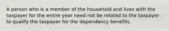 A person who is a member of the household and lives with the taxpayer for the entire year need not be related to the taxpayer to qualify the taxpayer for the dependency benefits.