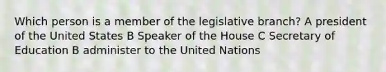 Which person is a member of the legislative branch? A president of the United States B Speaker of the House C Secretary of Education B administer to the United Nations