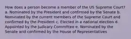 How does a person become a member of the US Supreme Court? a. Nominated by the President and confirmed by the Senate b. Nominated by the current members of the Supreme Court and confirmed by the President c. Elected in a national election d. Appointed by the Judicary Committee e. Nominated by the Senate and confirmed by the House of Representatives