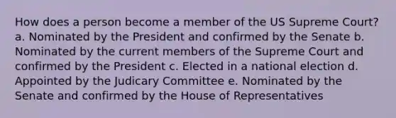 How does a person become a member of the US Supreme Court? a. Nominated by the President and confirmed by the Senate b. Nominated by the current members of the Supreme Court and confirmed by the President c. Elected in a national election d. Appointed by the Judicary Committee e. Nominated by the Senate and confirmed by the House of Representatives