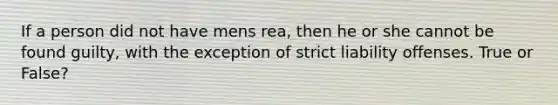 If a person did not have mens rea, then he or she cannot be found guilty, with the exception of strict liability offenses. True or False?