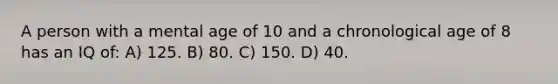 A person with a mental age of 10 and a chronological age of 8 has an IQ of: A) 125. B) 80. C) 150. D) 40.