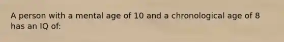 A person with a mental age of 10 and a chronological age of 8 has an IQ of: