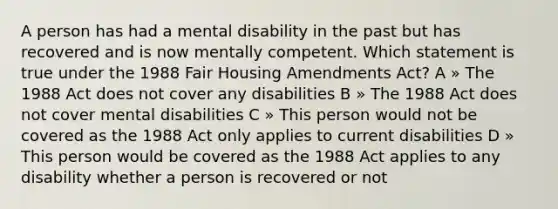 A person has had a mental disability in the past but has recovered and is now mentally competent. Which statement is true under the 1988 Fair Housing Amendments Act? A » The 1988 Act does not cover any disabilities B » The 1988 Act does not cover mental disabilities C » This person would not be covered as the 1988 Act only applies to current disabilities D » This person would be covered as the 1988 Act applies to any disability whether a person is recovered or not