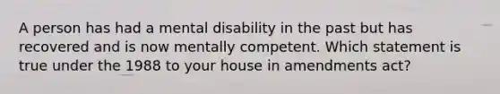 A person has had a mental disability in the past but has recovered and is now mentally competent. Which statement is true under the 1988 to your house in amendments act?