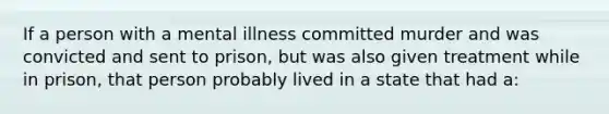 If a person with a mental illness committed murder and was convicted and sent to prison, but was also given treatment while in prison, that person probably lived in a state that had a: