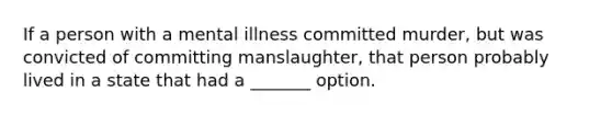 If a person with a mental illness committed murder, but was convicted of committing manslaughter, that person probably lived in a state that had a _______ option.