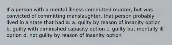 If a person with a mental illness committed murder, but was convicted of committing manslaughter, that person probably lived in a state that had a: a. guilty by reason of insanity option b. guilty with diminished capacity option c. guilty but mentally ill option d. not guilty by reason of insanity option