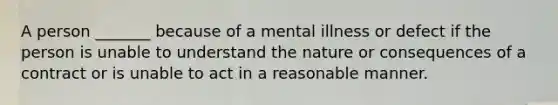 A person _______ because of a mental illness or defect if the person is unable to understand the nature or consequences of a contract or is unable to act in a reasonable manner.