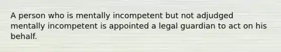 A person who is mentally incompetent but not adjudged mentally incompetent is appointed a legal guardian to act on his behalf.