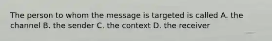 The person to whom the message is targeted is called A. the channel B. the sender C. the context D. the receiver