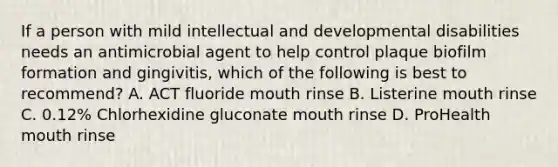 If a person with mild intellectual and developmental disabilities needs an antimicrobial agent to help control plaque biofilm formation and gingivitis, which of the following is best to recommend? A. ACT fluoride mouth rinse B. Listerine mouth rinse C. 0.12% Chlorhexidine gluconate mouth rinse D. ProHealth mouth rinse