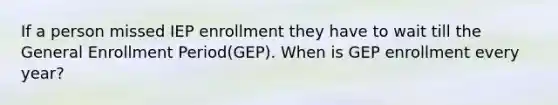 If a person missed IEP enrollment they have to wait till the General Enrollment Period(GEP). When is GEP enrollment every year?