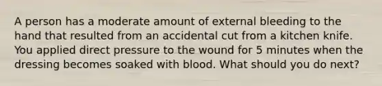 A person has a moderate amount of external bleeding to the hand that resulted from an accidental cut from a kitchen knife. You applied direct pressure to the wound for 5 minutes when the dressing becomes soaked with blood. What should you do next?