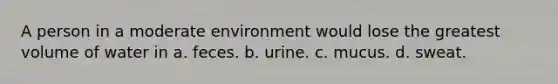 A person in a moderate environment would lose the greatest volume of water in a. feces. b. urine. c. mucus. d. sweat.