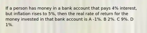 If a person has money in a bank account that pays 4% interest, but inflation rises to 5%, then the real rate of return for the money invested in that bank account is A -1%. B 2%. C 9%. D 1%.