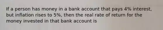 If a person has money in a bank account that pays 4% interest, but inflation rises to 5%, then the real rate of return for the money invested in that bank account is