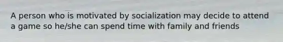 A person who is motivated by socialization may decide to attend a game so he/she can spend time with family and friends