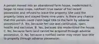 A person moved into an abandoned farm house, modernized it, began to raise crops, notified t true owner of her recent possession and refused to leave the property. She paid the property taxes and stayed there nine years. Is there any chance that this person could claim legal title to the farm by adverse possession? A. Yes, because her use was continuous, open, hostile and exclusive. B. Yes, because she modernized the house. C. No, because farm land cannot be acquired through adverse possession. D. No, because a notified owner may never lose title to property through adverse possession.