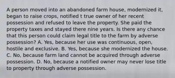 A person moved into an abandoned farm house, modernized it, began to raise crops, notified t true owner of her recent possession and refused to leave the property. She paid the property taxes and stayed there nine years. Is there any chance that this person could claim legal title to the farm by adverse possession? A. Yes, because her use was continuous, open, hostile and exclusive. B. Yes, because she modernized the house. C. No, because farm land cannot be acquired through adverse possession. D. No, because a notified owner may never lose title to property through adverse possession.