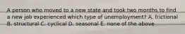 A person who moved to a new state and took two months to find a new job experienced which type of unemployment? A. frictional B. structural C. cyclical D. seasonal E. none of the above