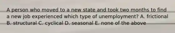 A person who moved to a new state and took two months to find a new job experienced which type of unemployment? A. frictional B. structural C. cyclical D. seasonal E. none of the above