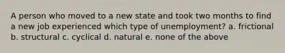 A person who moved to a new state and took two months to find a new job experienced which type of unemployment? a. frictional b. structural c. cyclical d. natural e. none of the above