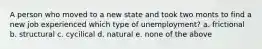 A person who moved to a new state and took two monts to find a new job experienced which type of unemployment? a. frictional b. structural c. cycilical d. natural e. none of the above