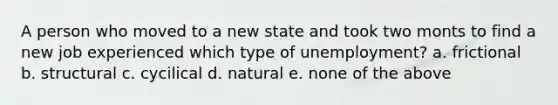 A person who moved to a new state and took two monts to find a new job experienced which type of unemployment? a. frictional b. structural c. cycilical d. natural e. none of the above