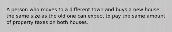 A person who moves to a different town and buys a new house the same size as the old one can expect to pay the same amount of property taxes on both houses.