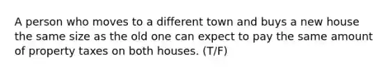 A person who moves to a different town and buys a new house the same size as the old one can expect to pay the same amount of property taxes on both houses. (T/F)