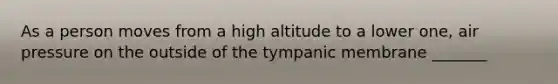 As a person moves from a high altitude to a lower one, air pressure on the outside of the tympanic membrane _______