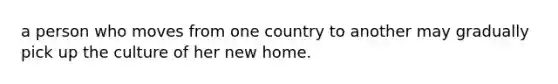 a person who moves from one country to another may gradually pick up the culture of her new home.