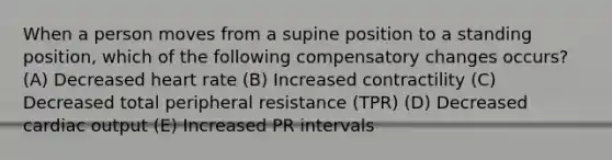 When a person moves from a supine position to a standing position, which of the following compensatory changes occurs? (A) Decreased heart rate (B) Increased contractility (C) Decreased total peripheral resistance (TPR) (D) Decreased cardiac output (E) Increased PR intervals