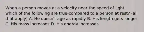 When a person moves at a velocity near the speed of light, which of the following are true-compared to a person at rest? (all that apply) A. He doesn't age as rapidly B. His length gets longer C. His mass increases D. His energy increases