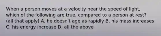 When a person moves at a velocity near the speed of light, which of the following are true, compared to a person at rest? (all that apply) A. he doesn't age as rapidly B. his mass increases C. his energy increase D. all the above