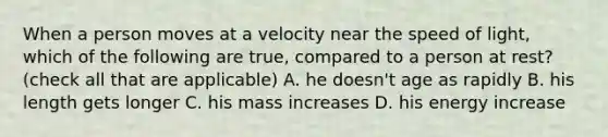 When a person moves at a velocity near the speed of light, which of the following are true, compared to a person at rest? (check all that are applicable) A. he doesn't age as rapidly B. his length gets longer C. his mass increases D. his energy increase