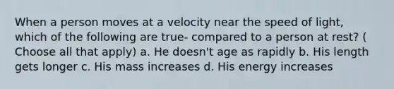 When a person moves at a velocity near the speed of light, which of the following are true- compared to a person at rest? ( Choose all that apply) a. He doesn't age as rapidly b. His length gets longer c. His mass increases d. His energy increases