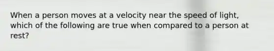 When a person moves at a velocity near the speed of light, which of the following are true when compared to a person at rest?