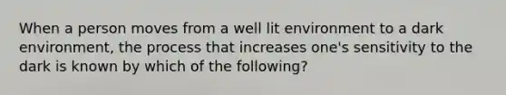 When a person moves from a well lit environment to a dark environment, the process that increases one's sensitivity to the dark is known by which of the following?